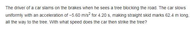 The driver of a car slams on the brakes when he sees a tree blocking the road. The car slows
uniformly with an acceleration of -5.60 m/s² for 4.20 s, making straight skid marks 62.4 m long,
all the way to the tree. With what speed does the car then strike the tree?