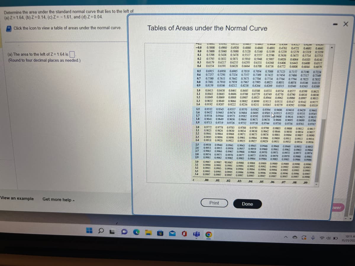 Determine the area under the standard normal curve that lies to the left of
(a) Z=1.64, (b) Z=0.14, (c) Z=-1.61, and (d) Z=0.04.
Click the icon to view a table of areas under the normal curve.
(a) The area to the left of Z= 1.64 is
(Round to four decimal places as needed.)
View an example Get more help -
OLDC
Tables of Areas under the Normal Curve
(7
-0.0
0.0
-KI U.4002 04302 UA322 0.4483 0.4493 09404 04304 UA32J UAZOO URAT
0.5000 0.4960 0.4920 0.4880
0.4880 0.4840 0.4801 0.4761 0.4721 0.4681 0.4641
0.5000 0.5040 0.5080 0.5120 0.5160 0.5199 05239 0.5279 0.5319 0.5359
0.1 0.5398 0.5438 0.5478 0.5517 05557 0.5596 0.5636 0.5675 05714 0.5753
0.2 0.5793 0.5832 0.5871 0.5910 0.5948 0.5987 0.6026 0.6064 0.6103 0.6141
0.3 0.6179 0.6217 0.6255 0.6293 0.6331 0.6368 0.6406 0.6443 0.6480 0.6517
0.4 0.6554 0.6591 0.6628 0.6664 0.6700 0.6736 0.6772 0.6808 0.6844 0.6879
0.5 0.6915 0.6950 0.6985 0.7019 0.7054 0.7088 0.7123 0.7157 0.7190 0.7224
0.6 0.7257 0.7291 0.7324 0.7357 0.7389 0.7422 0.7454 0.7486 0.7517 0.7549
0.7 0.7580 0.7611 0.7642 0.7673 0.7704 0.7734 0.7764 0.7794 0.7823 0.7852
0.8 0.7881 0.7910 0.7939 0.7967 0.7995 0.8023 0.8051 0.8078 0.8106 0.8133
0.8159 0.8186 0.8212 0.8238 0.8264 0.8289 0.8315 0.8340 0.8365 0.8389
0.8413 0.8438 0.8461 0.8485 0.8508 0.8531 0.8554 0.8577 0.8599 0.8621
0.9
0.8643 0.8665 0.8686 0.8708 0.8729 0.8749 0.8770 0.8790 0.8810 0.8830
0.8849 0.8869 0.8888 0.8907 0.8925 0.8944 0.8962 0.8980 0.8997 0.9015
0.9032 0.9049 0.9066 0.9082 0.9099 0.9115 0.9131 0.9147 0.9162 09177
0.9192 0.9207 0.9222 0.9236 0.9251 0.9265 0.9279 0.9292 0.9306 0.9319
1.0
1.1
1.2
1.3
1.4
z
1.5
1.6
1.7
1.8
1.9
2.0
2.1
2.2
2.3
2.4
2.5
2.6
2.7
2.8
2.9
3.0
3.1
3.2
3.4
0.9441
0.9332 0.9345 0.9357 0.9370 0.9382 0.9394 0.9406 0.9418 0.9429
0.9452 0.9463 0.9474 0.9484 0.9495 0.9505 0.9515 0.9525 0.9535
0.9545
0.9554 0.9564 0.9573 0.9582 0.9591 0.95999608 0.9616 0.9625 0.9633
0.9641 0.9649 0.9656 0.9664 0.9671 0.9678 0.9686 0.9693 0.9699 0.9706
0.9713 0.9719 0.9726
0.9732 0.9738 0.9744 0.9750 0.9756 0.9761 0.9767
0.9788 0.9793 0.9798 0.9803 0.9808 0.9812 0.9817
0.9953 0.9955 0.9956 0.9957 0.9959 0.9960 0.9961
0.9772 0.9778 0.9783
0.9821 0.9826 0.9830 0.9834 0.9838 0.9842 0.9846 0.9850 0.9854 0.9857
0.9861 0.9864 0.9868 0.9871 0.9875 0.9878 0.9881 0.9884 0.9887 0.9890
0.9893 0.9896 0.9898 0.9901 0.9904 0.9906 0.9909 0.9911 0.9913 0.9916
0.9918 0.9920 0.9922 0.9925 0.9927 0.9929 0.9931 0.9932 0.9934 0.9936
0.9938 0.9940 0.9941 0.9943 0.9945 0.9946 0.9948 0.9949 0.9951 0.9952
0.9962 0.9963
0.9965
0.9964
0.9966 0.9967 0.9968 0.9969 0.9970 0.9971 0.9972 0.9973
0.9974
0.9974
0.9975 0.9976 0.9977 0.9977 0.9978 0.9979 0.9979 0.9980
0.9981 0.9982
0.9981
0.9982 0.9983 0.9984 0.9984 0.9985 0.9985 0.9986 0.9986
0.9987 0.9987 0.9987 0.9988 09988 0.9989 0.9989 0.9989
0.9990
0.9990 0.9990
0.9991 0.9991 0.9991 0.9992 0.9992 0.9992
0.9992 0.9993
0.9993 0.9993
0.9993
0.9994 0.9994 0.9994 0.9994 0.9994 0.9995 0.9995 0.9995
0.9995 0.9995 0.9995 0.9996 0.9996 0.9996 0.9996 0.9996
0.9997
0.9996
0.9997 0.9997
0.9997
0.9997 0.9997 0.9997 0.9997 0.9997 0.9997 0.9998
.01 .02 .03 .04
.05
.06
.07 .08
.09
.00
Print
O
Done
4)
- X
wer
O
10:11 A
11/21/202