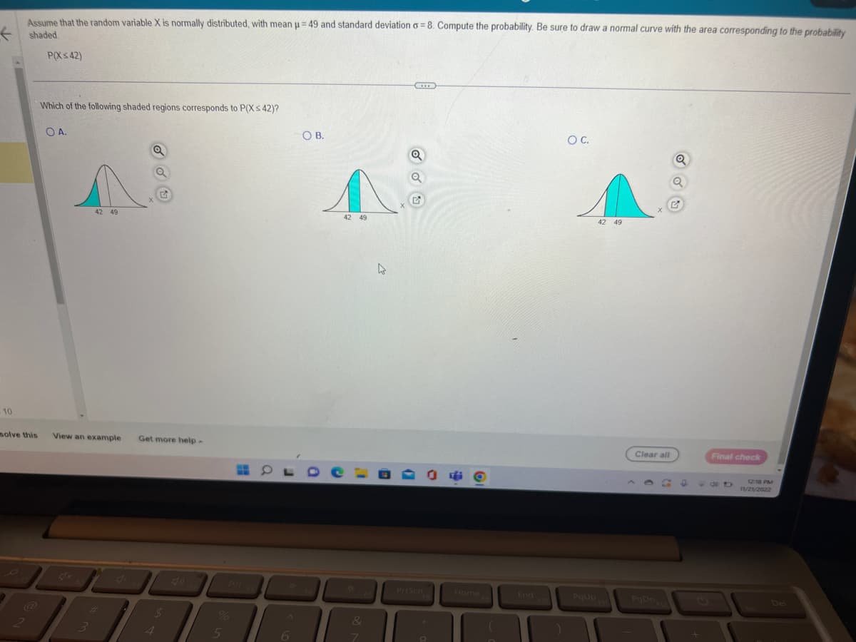 F
- 10
Assume that the random variable X is normally distributed, with mean μ-49 and standard deviation o=8. Compute the probability. Be sure to draw a normal curve with the area corresponding to the probability
shaded.
P(X≤42)
2
Which of the following shaded regions corresponds to P(X<42)?
OA.
n
42 49
Q
solve this View an example Get more help.
#
3
X
%
5
OB.
OLD
6
42 49
&
7
4
***
Q
Q
PrtScn
*
8
Home
(
End
F10
O C.
PgUp
42 49
Clear all
PgDn
Q
Q
G
Final check
98
12:18 PM
11/21/2022
Del