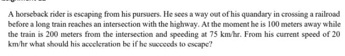 A horseback rider is escaping from his pursuers. He sees a way out of his quandary in crossing a railroad
before a long train reaches an intersection with the highway. At the moment he is 100 meters away while
the train is 200 meters from the intersection and speeding at 75 km/hr. From his current speed of 20
km/hr what should his acceleration be if he succeeds to escape?
