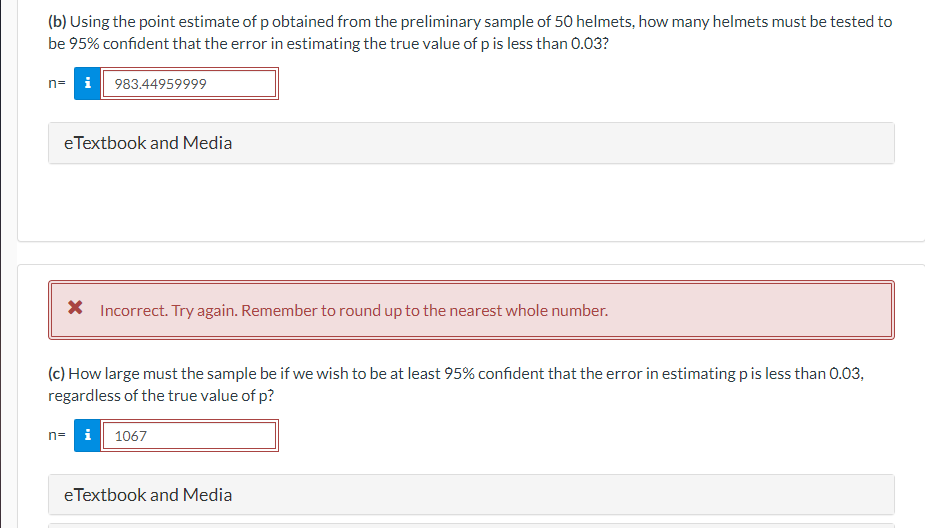 (b) Using the point estimate of p obtained from the preliminary sample of 50 helmets, how many helmets must be tested to
be 95% confident that the error in estimating the true value of p is less than 0.03?
i 983.44959999
n=
eTextbook and Media
X Incorrect. Try again. Remember to round up to the nearest whole number.
(c) How large must the sample be if we wish to be at least 95% confident that the error in estimating p is less than 0.03,
regardless of the true value of p?
n= i 1067
eTextbook and Media
