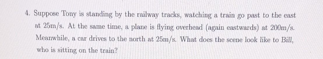 4. Suppose Tony is standing by the railway tracks, watching a train go past to the east
at 25m/s. At the same time, a plane is flying overhead (again eastwards) at 200m/s.
Meanwhile, a car drives to the north at 25m/s. What does the scene look like to Bill,
who is sitting on the train?