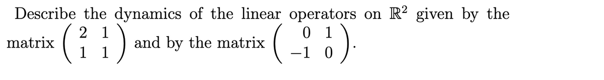 Describe the dynamics of the linear operators on R2 given by the
2 1
1 1
(-_-; 3).
-1
matrix
(
1)
and by the matrix