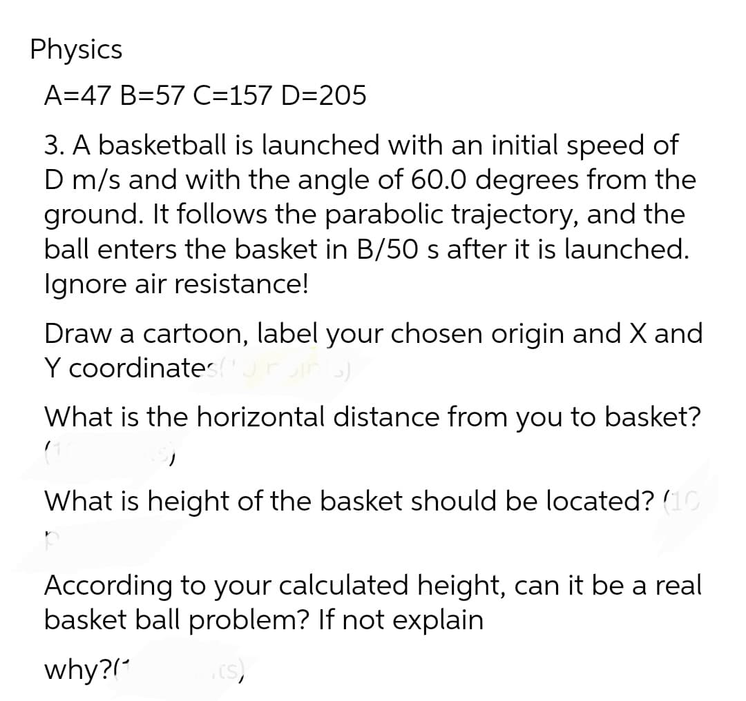 Physics
A=47 B=57 C=157 D=205
3. A basketball is launched with an initial speed of
D m/s and with the angle of 60.0 degrees from the
ground. It follows the parabolic trajectory, and the
ball enters the basket in B/50 s after it is launched.
Ignore air resistance!
Draw a cartoon, label your chosen origin and X and
Y coordinatest
What is the horizontal distance from you to basket?
171
What is height of the basket should be located? (10)
ㅅ
According to your calculated height, can it be a real
basket ball problem? If not explain
why?(
(s)