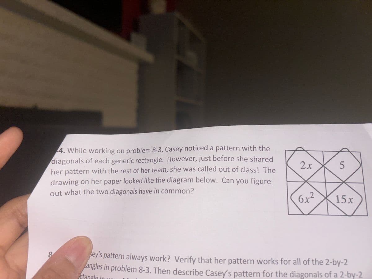 4. While working on problem 8-3, Casey noticed a pattern with the
diagonals of each generic rectangle. However, just before she shared
her pattern with the rest of her team, she was called out of class! The
drawing on her paper looked like the diagram below. Can you figure
out what the two diagonals have in common?
8
2x
5
6 x²²
15x
ey's pattern always work? Verify that her pattern works for all of the 2-by-2
angles in problem 8-3. Then describe Casey's pattern for the diagonals of a 2-by-2
ctangle in
