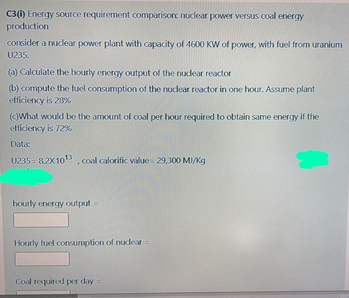 C3(i) Energy source requirement comparison: nuclear power versus coal energy
production
consider a nuclear power plant with capacity of 4600 KW of power, with fuel from uranium
U235.
(a) Calculate the hourly energy output of the nuclear reactor
(b) compute the fuel consumption of the nuclear reactor in one hour. Assume plant
efficiency is 28%
(c)What would be the amount of coal per hour required to obtain same energy if the
efficiency is 72%
Data:
U235= 8.2X103 , coal calorific value= 29,300 MJ/Kg
hourly energy output =
Hourly fuel consumption of nuclear =
Coal required per day =
