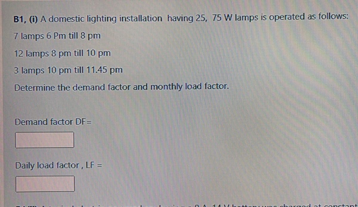 B1, (i) A domestic lighting installation having 25, 75 W lamps is operated as follows:
7 lamps 6 Pm till 8 pm
12 lamps 8 pm till 10 pm
3 lamps 10 pm till 11.45 pm
Determine the demand factor and monthly load factor.
Demand factor DF=
Daily load factor, LF =
conctant
