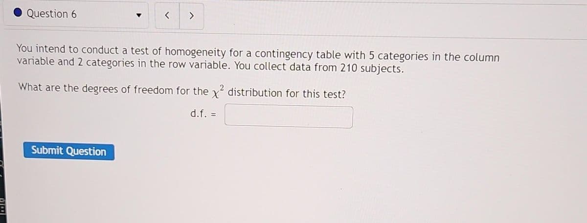Question 6
You intend to conduct a test of homogeneity for a contingency table with 5 categories in the column
variable and 2 categories in the row variable. You collect data from 210 subjects.
What are the degrees of freedom for the x² distribution for this test?
d.f. =
Submit Question