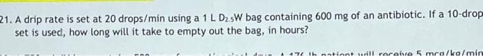 21. A drip rate is set at 20 drops/min using a 1 L D2.5W bag containing 600 mg of an antibiotic. If a 10-drop
set is used, how long will it take to empty out the bag, in hours?
176 th nationt will receive 5 mca/ko/min