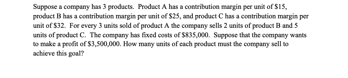 Suppose a company has 3 products. Product A has a contribution margin per unit of $15,
product B has a contribution margin per unit of $25, and product C has a contribution margin per
unit of $32. For every 3 units sold of product A the company sells 2 units of product B and 5
units of product C. The company has fixed costs of $835,000. Suppose that the company wants
to make a profit of $3,500,000. How many units of each product must the company sell to
achieve this goal?
