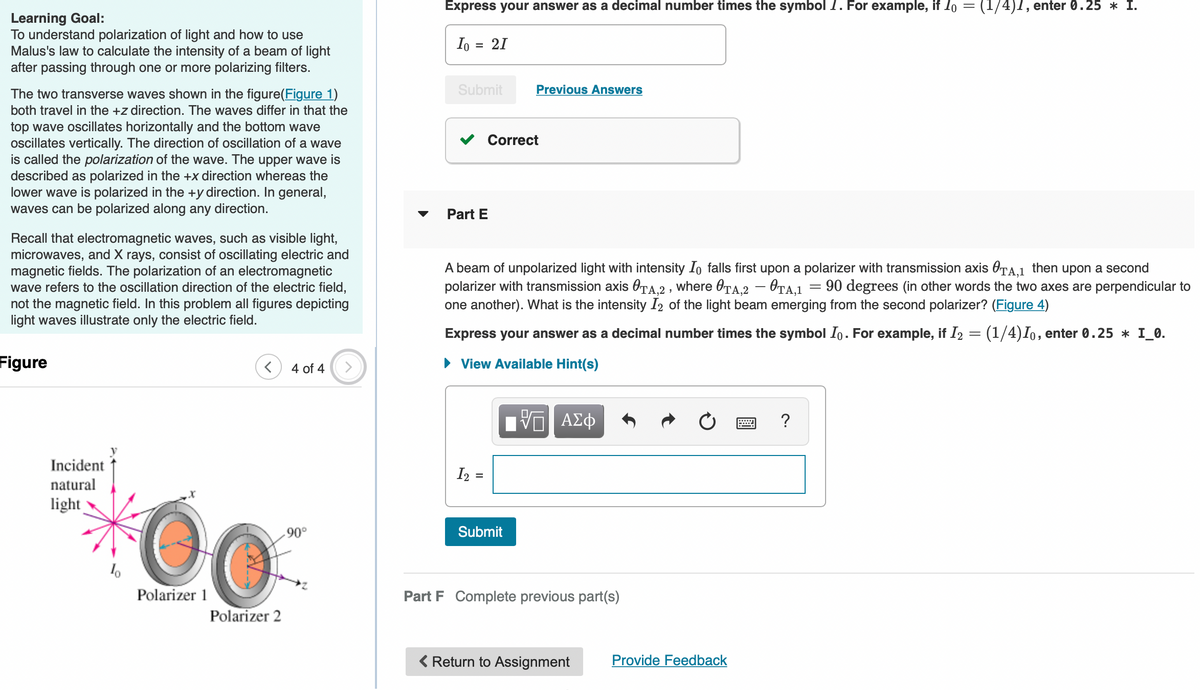 Learning Goal:
To understand polarization of light and how to use
Malus's law to calculate the intensity of a beam of light
after passing through one or more polarizing filters.
The two transverse waves shown in the figure(Figure 1)
both travel in the +z direction. The waves differ in that the
top wave oscillates horizontally and the bottom wave
oscillates vertically. The direction of oscillation of a wave
is called the polarization of the wave. The upper wave is
described as polarized in the +x direction whereas the
lower wave is polarized in the +y direction. In general,
waves can be polarized along any direction.
Recall that electromagnetic waves, such as visible light,
microwaves, and X rays, consist of oscillating electric and
magnetic fields. The polarization of an electromagnetic
wave refers to the oscillation direction of the electric field,
not the magnetic field. In this problem all figures depicting
light waves illustrate only the electric field.
Figure
4 of 4
Incident
natural
light
10
Polarizer 1
.90°
0.
Polarizer 2
Express your answer as a decimal number times the symbol I. For example, if 10 = (1/4)1, enter 0.25 * I.
Io = 21
Submit
Previous Answers
Part E
A beam of unpolarized light with intensity I falls first upon a polarizer with transmission axis TA,1 then upon a second
polarizer with transmission axis TA,2, where OTA,2-0TA,1 90 degrees (in other words the two axes are perpendicular to
one another). What is the intensity I2 of the light beam emerging from the second polarizer? (Figure 4)
=
Express your answer as a decimal number times the symbol Io. For example, if I₂ = (1/4)Io, enter 0.25 * I_0.
► View Available Hint(s)
[Π ΑΣΦ
?
I₂ =
Submit
Part F Complete previous part(s)
< Return to Assignment
Correct
Provide Feedback