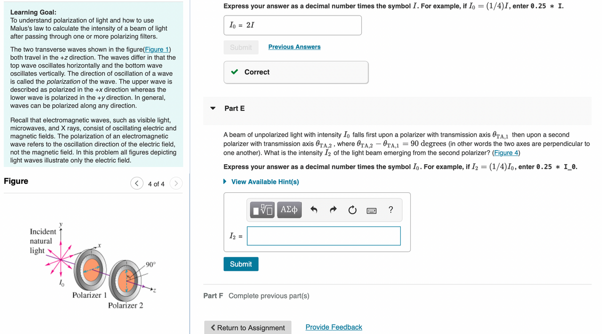 Learning Goal:
To understand polarization of light and how to use
Malus's law to calculate the intensity of a beam of light
after passing through one or more polarizing filters.
The two transverse waves shown in the figure(Figure 1)
both travel in the +z direction. The waves differ in that the
top wave oscillates horizontally and the bottom wave
oscillates vertically. The direction of oscillation of a wave
is called the polarization of the wave. The upper wave is
described as polarized in the +x direction whereas the
lower wave is polarized in the +y direction. In general,
waves can be polarized along any direction.
Recall that electromagnetic waves, such as visible light,
microwaves, and X rays, consist of oscillating electric and
magnetic fields. The polarization of an electromagnetic
wave refers to the oscillation direction of the electric field,
not the magnetic field. In this problem all figures depicting
light waves illustrate only the electric field.
Figure
4 of 4
20
Polarizer 2
Incident
natural
light
Polarizer 1
.90°
Express your answer as a decimal number times the symbol I. For example, if Io = (1/4)I, enter 0.25 * I.
Io = 21
Submit
Previous Answers
Part E
A beam of unpolarized light with intensity Io falls first upon a polarizer with transmission axis TA,1 then upon a second
polarizer with transmission axis TA,2, where OTA,2 - OTA,1 90 degrees (in other words the two axes are perpendicular to
one another). What is the intensity I2 of the light beam emerging from the second polarizer? (Figure 4)
Express your answer as a decimal number times the symbol Io. For example, if I₂ = (1/4) Io, enter 0.25 * I_0.
► View Available Hint(s)
IVE ΑΣΦ
?
I2 =
Submit
Part F Complete previous part(s)
< Return to Assignment
Correct
Provide Feedback