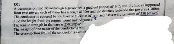 Q2:
A transmission line Bow-through a ground has a gradient (slope) of 1/15 and the line is supported
from two towers each of them has a height of 30m and the distance between the towers is 300m.
The conductor is covered by ice layer of thickness of lem and has a wind pressure of 380 N/m^2
Find the height from the original point and the ground.
The tensile strength in the wire is 2500 N/cm²
The weight of one meter of the conductor is 9 N
The cross-section are of the conductor is 4 cm³;