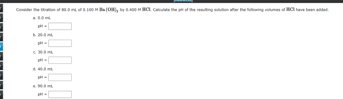 Relerences
Consider the titration of 80.0 mL of 0.100M Ba (OH), by 0.400 M HCl. Calculate the pH of the resulting solution after the following volumes of HCl have been added.
a. 0.0 mL
pH =
b. 20.0 mL
pH =
c. 30.0 mL
pH =
d. 40.0 mL
pH =
e. 90.0 mL
pH =
