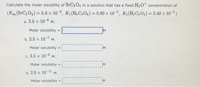 Calculate the molar solubility of SrC204 in a solution that has a fixed H3 0 concentration of
(K, (SrC204) = 5.0 x 10-8, K1 (H,C,04) = 5.60 x 10 2, K2(H2C,O4) = 5.42 x 10)
a. 2.5 x 10-6 M.
Molar solubility :
b. 2.5 × 10-7 m.
Molar solubility =
c. 2.5 × 10-9 M.
Molar solubility =
d. 2.5 x 10 11 M.
Molar solubility
M
