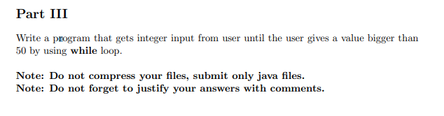 Part III
Write a program that gets integer input from user until the user gives a value bigger than
50 by using while loop.
Note: Do not compress your files, submit only java files.
Note: Do not forget to justify your answers with comments.
