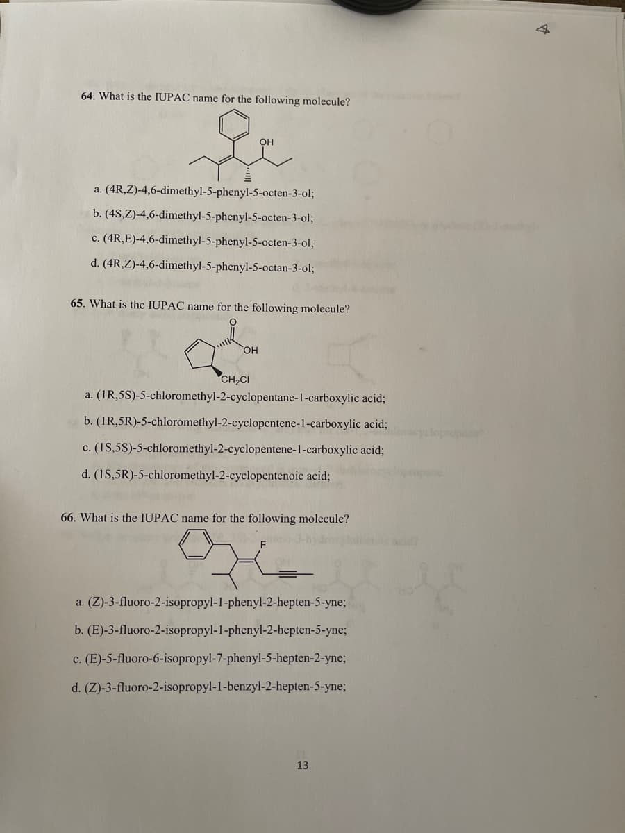 64. What is the IUPAC name for the following molecule?
OH
a. (4R,Z)-4,6-dimethyl-5-phenyl-5-octen-3-ol;
b. (4S,Z)-4,6-dimethyl-5-phenyl-5-octen-3-ol;
c. (4R,E)-4,6-dimethyl-5-phenyl-5-octen-3-ol;
d. (4R,Z)-4,6-dimethyl-5-phenyl-5-octan-3-ol;
65. What is the IUPAC name for the following molecule?
OH
CH2CI
a. (1R,5S)-5-chloromethyl-2-cyclopentane-1-carboxylic acid;
b. (1R,5R)-5-chloromethyl-2-cyclopentene-1-carboxylic acid;
yclopropane
c. (1S,5S)-5-chloromethyl-2-cyclopentene-1-carboxylic acid;
d. (1S,5R)-5-chloromethyl-2-cyclopentenoic acid;
66. What is the IUPAC name for the following molecule?
a. (Z)-3-fluoro-2-isopropyl-1-phenyl-2-hepten-5-yne;
b. (E)-3-fluoro-2-isopropyl-1-phenyl-2-hepten-5-yne;
c. (E)-5-fluoro-6-isopropyl-7-phenyl-5-hepten-2-yne;
d. (Z)-3-fluoro-2-isopropyl-1-benzyl-2-hepten-5-yne;
13
