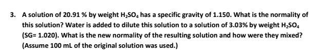 3. A solution of 20.91 % by weight H,So, has a specific gravity of 1.150. What is the normality of
this solution? Water is added to dilute this solution to a solution of 3.03% by weight H,SO,
(SG= 1.020). What is the new normality of the resulting solution and how were they mixed?
(Assume 100 ml of the original solution was used.)
