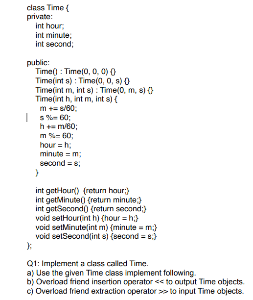 class Time {
private:
int hour;
int minute;
int second;
public:
Time(): Time(0, 0, 0) {
Time(int s): Time(0, 0, s) {}
I
Time(int m, int s): Time(0, m, s) {}
Time(int h, int m, int s) {
m += s/60;
s %= 60;
h += m/60;
m %= 60;
hour = h;
minute = m;
second = s;
}
int getHour() {return hour;}
int getMinute() {return minute;}
int getSecond() {return second;}
void setHour(int h) {hour = h;}
void setMinute(int m) {minute = m;}
void setSecond(int s) {second = s;}
};
Q1: Implement a class called Time.
a) Use the given Time class implement following.
b) Overload friend insertion operator << to output Time objects.
c) Overload friend extraction operator >> to input Time objects.