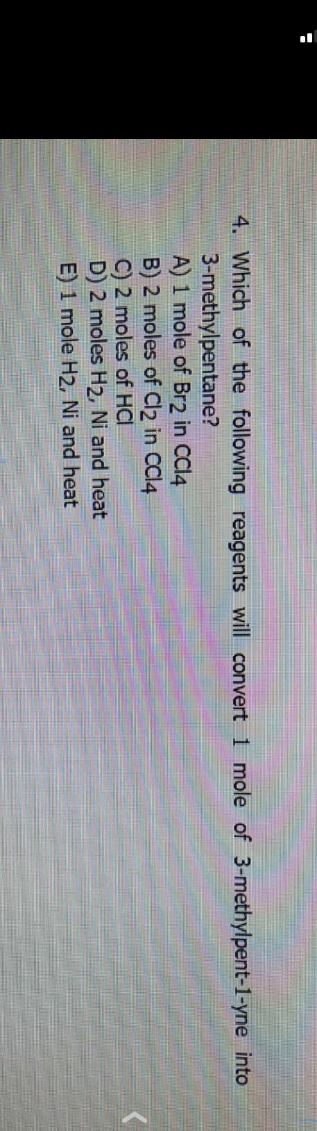 4. Which of the following reagents will convert 1 mole of 3-methylpent-1-yne into
3-methylpentane?
A) 1 mole of Br2 in CCl4
B) 2 moles of Cl2 in CCl4
C) 2 moles of HCI
D) 2 moles H2, Ni and heat
E) 1 mole H2, Ni and heat