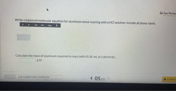 Write a balanced molecular equation for aluminum metal reacting with a HCI solution. Include all phase labels.
X X He
(ag), 8.
Calculate the mass of aluminum required to react with 55.30 mL of 2.00 M HCI.
8 Al
1 OF 5 QUESTIONS COMPLETED
< 05/05
al See Perioc
SUBMIT