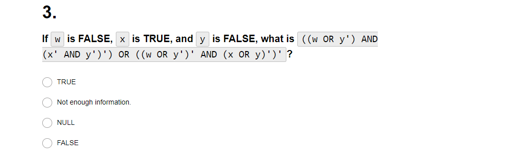 3.
If w| is FALSE, x is TRUE, and y is FALSE, what is ((W OR y') AND
(x' AND y')') OR ((w OR y')' AND (x OR y)')' ?
оо
TRUE
Not enough information.
NULL
FALSE