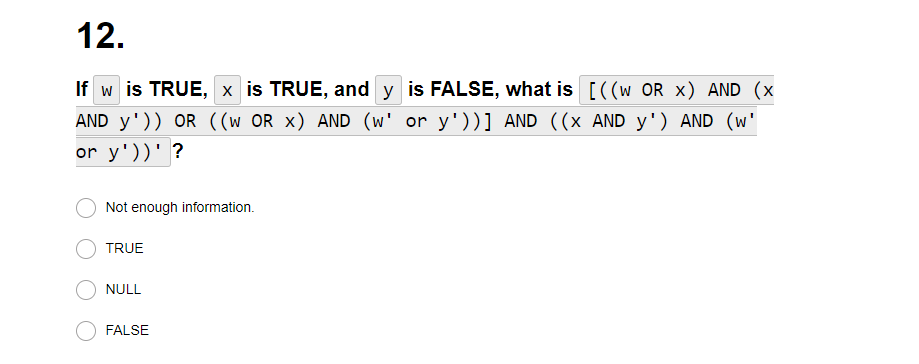 12.
If w is TRUE, x is TRUE, and y is FALSE, what is [((w OR X) AND (x
AND y¹)) OR ((w OR x) AND (w' or y'))] AND ((x AND y') AND (w'
or y'))' ?
Not enough information.
TRUE
NULL
FALSE