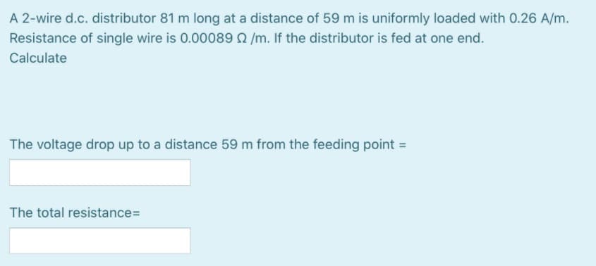 A 2-wire d.c. distributor 81 m long at a distance of 59 m is uniformly loaded with 0.26 A/m.
Resistance of single wire is 0.00089 2 /m. If the distributor is fed at one end.
Calculate
The voltage drop up to a distance 59 m from the feeding point =
The total resistance=
