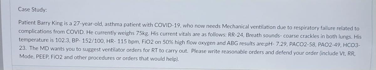 Case Study:
Patient Barry King is a 27-year-old, asthma patient with COVID-19, who now needs Mechanical ventilation due to respiratory failure related to
complications from COVID. He currently weighs 75kg. His current vitals are as follows: RR-24, Breath sounds- coarse crackles in both lungs. His
temperature is 102.3, BP- 152/100, HR-115 bpm, FiO2 on 50% high flow oxygen and ABG results are:pH- 7.29, PACO2-58, PAO2-49, HCO3-
23. The MD wants you to suggest ventilator orders for RT to carry out. Please write reasonable orders and defend your order (include Vt, RR,
Mode, PEEP, FiO2 and other procedures or orders that would help).
