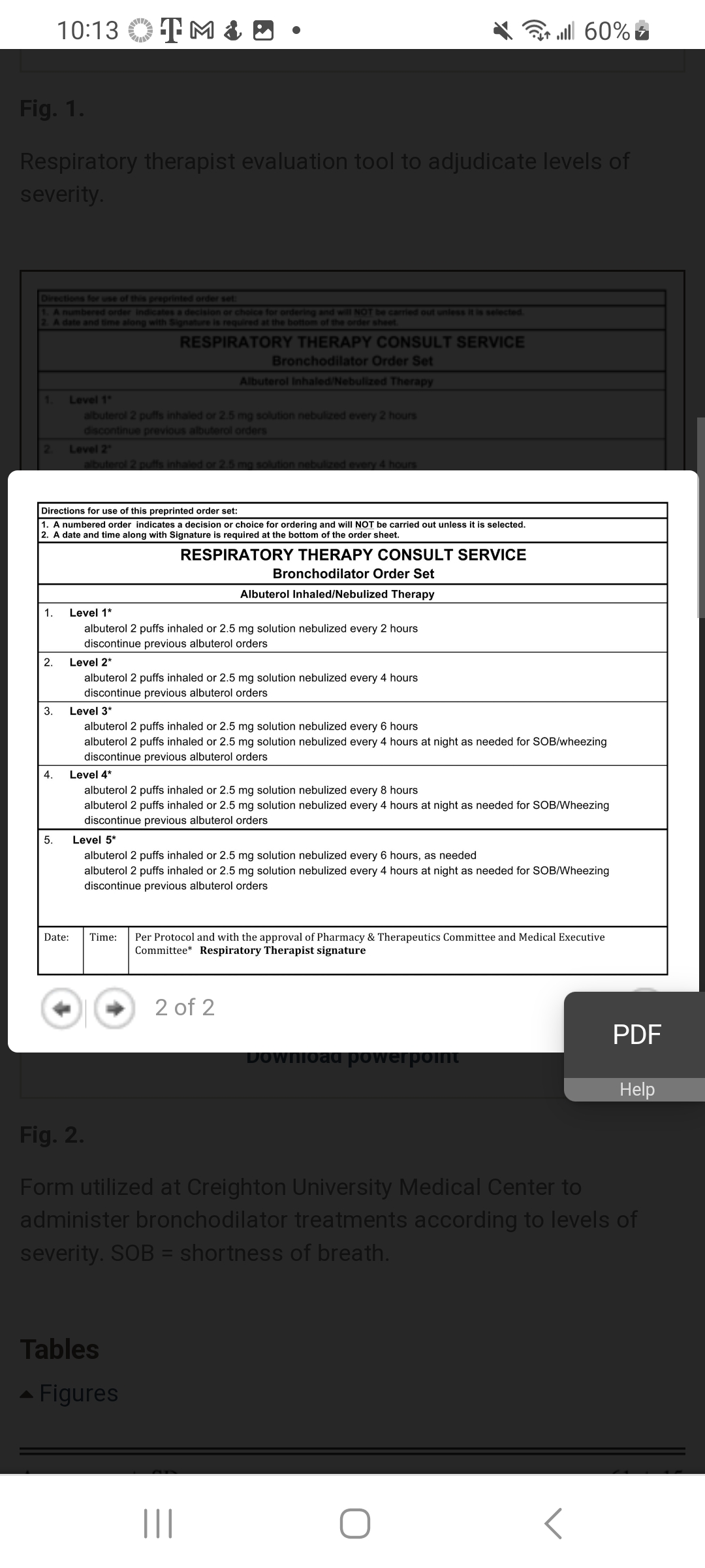 Fig. 1.
Respiratory therapist evaluation tool to adjudicate levels of
severity.
Directions for use of this preprinted order set:
1. A numbered order indicates a decision or choice for ordering and will NOT be carried out unless it is selected.
2. A date and time along with Signature is required at the bottom of the order sheet.
1.
2
1.
2.
10:13 TM & D
3.
Directions for use of this preprinted order set:
1. A numbered order indicates a decision or choice for ordering and will NOT be carried out unless it is selected.
2. A date and time along with Signature is required at the bottom of the order sheet.
4.
5.
Level 1
albuterol 2 puffs inhaled or 2.5 mg solution nebulized every 2 hours
discontinue previous albuterol orders
Level 2
albuterol 2 puffs inhaled or 2.5 mg solution nebulized every 4 hours
RESPIRATORY THERAPY CONSULT SERVICE
Bronchodilator Order Set
Albuterol Inhaled/Nebulized Therapy
Date:
Level 1*
albuterol 2 puffs inhaled or 2.5 mg solution nebulized every 2 hours
discontinue previous albuterol orders
Level 2*
albuterol 2 puffs inhaled or 2.5 mg solution nebulized every 4 hours
discontinue previous albuterol orders
RESPIRATORY THERAPY CONSULT SERVICE
Bronchodilator Order Set
Albuterol Inhaled/Nebulized Therapy
Level 3*
albuterol 2 puffs inhaled or 2.5 mg solution nebulized every 6 hours
albuterol 2 puffs inhaled or 2.5 mg solution nebulized every 4 hours at night as needed for SOB/wheezing
discontinue previous albuterol orders
Level 4*
albuterol 2 puffs inhaled or 2.5 mg solution nebulized every 8 hours
albuterol 2 puffs inhaled or 2.5 mg solution nebulized every 4 hours at night as needed for SOB/Wheezing
discontinue previous albuterol orders
Level 5*
albuterol 2 puffs inhaled or 2.5 mg solution nebulized every 6 hours, as needed
albuterol 2 puffs inhaled or 2.5 mg solution nebulized every 4 hours at night as needed for SOB/Wheezing
discontinue previous albuterol orders
Tables
| 60% الله
Time: Per Protocol and with the approval of Pharmacy & Therapeutics Committee and Medical Executive
Committee* Respiratory Therapist signature
Figures
2 of 2
|||
Download powerpoint
Fig. 2.
Form utilized at Creighton University Medical Center to
administer bronchodilator treatments according to levels of
severity. SOB = shortness of breath.
PDF
Help