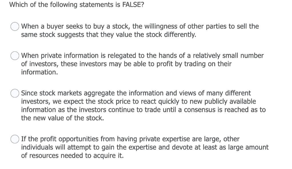 Which of the following statements is FALSE?
When a buyer seeks to buy a stock, the willingness of other parties to sell the
same stock suggests that they value the stock differently.
O When private information is relegated to the hands of a relatively small number
of investors, these investors may be able to profit by trading on their
information.
Since stock markets aggregate the information and views of many different
investors, we expect the stock price to react quickly to new publicly available
information as the investors continue to trade until a consensus is reached as to
the new value of the stock.
If the profit opportunities from having private expertise are large, other
individuals will attempt to gain the expertise and devote at least as large amount
of resources needed to acquire it.
