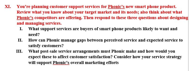 XI. You're planning customer support services for Phonic's new smart phone product.
Review what you know about your target market and its needs; also think about what
Phonic's competitors are offering. Then respond to these three questions about designing
and managing services.
I. What support services are buyers of smart phone products likely to want and
need?
II. How can Phonic manage gaps between perceived service and expected service to
satisfy customers?
III. What post-sale service arrangements must Phonic make and how would you
expect these to affect customer satisfaction? Consider how your service strategy
will support Phonic's overall marketing efforts
