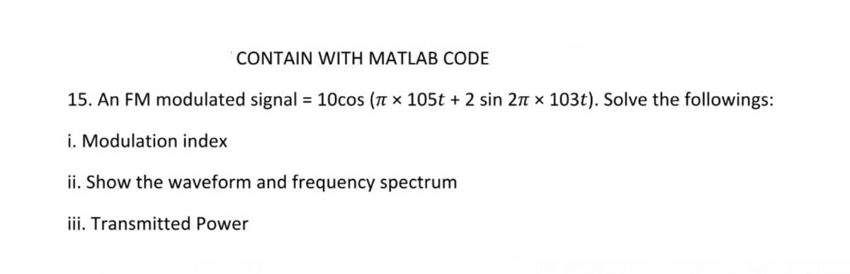 CONTAIN WITH MATLAB CODE
15. An FM modulated signal = 10cos (n x 105t + 2 sin 2n x 103t). Solve the followings:
i. Modulation index
ii. Show the waveform and frequency spectrum
iii. Transmitted Power
