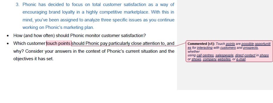 3. Phonic has decided to focus on total customer satisfaction as a way of
encouraging brand loyalty in a highly competitive marketplace. With this in
mind, you've been assigned to analyze three specific issues as you continue
working on Phonic's marketing plan.
• How (and how often) should Phonic monitor customer satisfaction?
• Which customer touch points should Phonic pay particularly close attention to, and
Commented [s1]: Touch points are possible opportuniti
es for interacting with customers and prospects.
why? Consider your answers in the context of Phonic's current situation and the
whether
objectives it has set.
using call centres salespeople, direct contact in shops
or shows, company websites, or e-mail.
