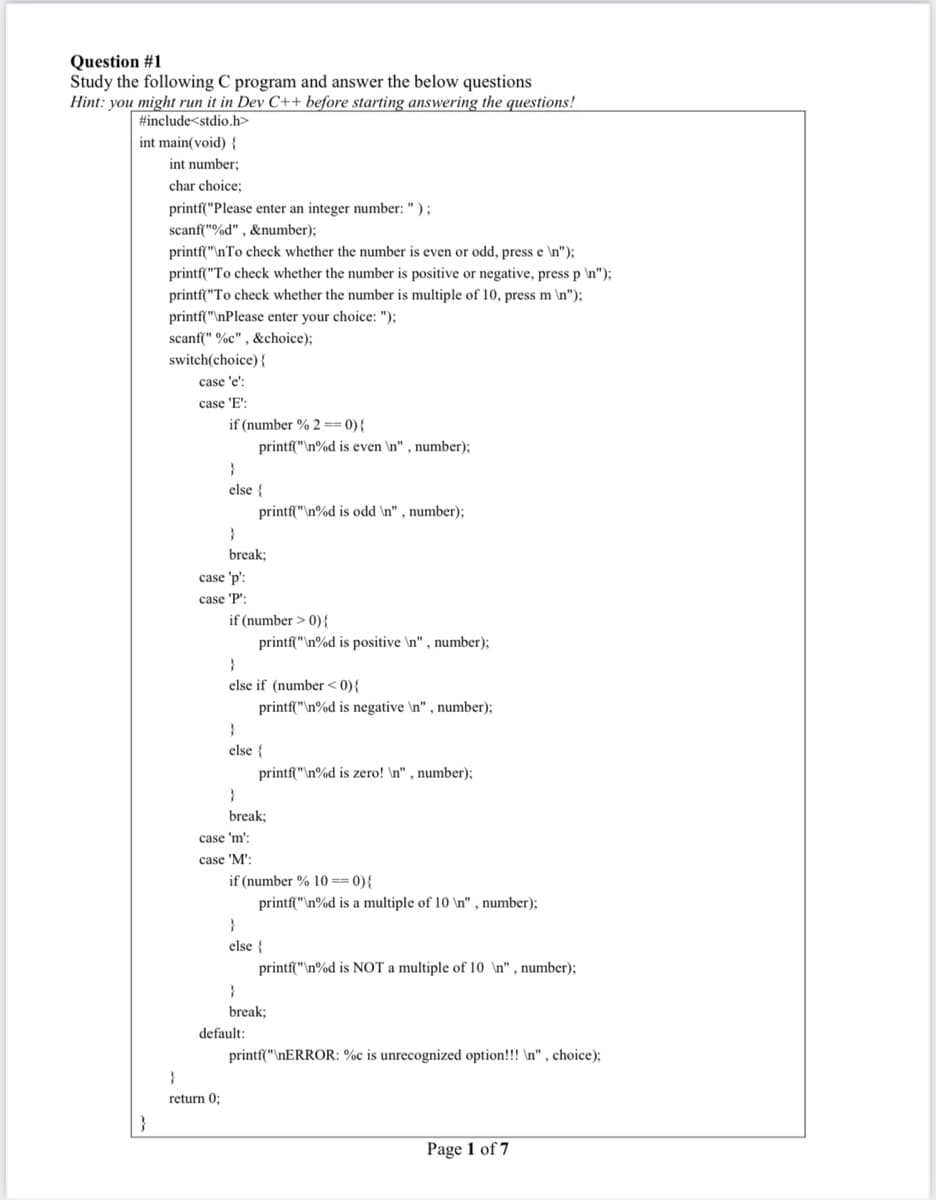 Question #1
Study the following C program and answer the below questions
Hint: you might run it in Dev C++ before starting answering the questions!
#include<stdio.h>
int main(void) {
int number;
char choice;
printf("Please enter an integer number: " ) ;
scanf("%d" , &number);
printf("\nTo check whether the number is even or odd, press e \n");
printf("To check whether the number is positive or negative, press p \n");
printf("To check whether the number is multiple of 10, press m \n");
printf("\nPlease enter your choice: ");
scanf(" %c" , &choice);
switch(choice) {
case 'e':
case 'E':
if (number % 2 == 0){
printf("\n%d is even \n" , number);
else {
printf("\n%d is odd \n" , number);
}
break;
case 'p':
case 'P':
if (number > 0){
printf("\n%d is positive \n" , number);
else if (number < 0){
printf("\n%d is negative \n" , number);
else {
printf("\n%d is zero! \n" , number);
break;
case 'm':
case 'M':
if (number % 10 == 0){
printf("\n%d is a multiple of 10
' , number);
}
else {
printf("\n%d is NOT a multiple of 10 \n", number);
break;
default:
printf("\NERROR: %c is unrecognized option!!! \n" , choice);
return 0;
}
Page 1 of 7
