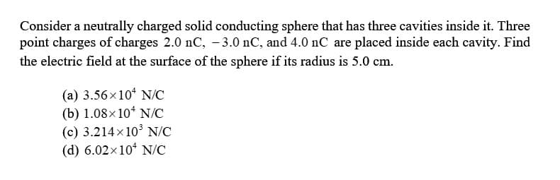 Consider a neutrally charged solid conducting sphere that has three cavities inside it. Three
point charges of charges 2.0 nC, -3.0 nC, and 4.0 nC are placed inside each cavity. Find
the electric field at the surface of the sphere if its radius is 5.0 cm.
(a) 3.56×10 N/C
(b) 1.08×104 N/C
(c) 3.214x10³ N/C
(d) 6.02×10 N/C