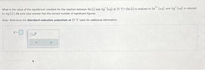 What is the value of the equilibrium constant for the reaction between Sn (x) and Ag' (aq) at 25 °C? (Sn (s) is oxidized to Sn² (aq), and Ag (aq) is reduced
to Ag (s).) Be sure your answer has the correct number of significant figures.
Note: Reference the Standard reduction potentials at 25 "C table for additional information.
K=
D.P
X