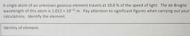 A single atom of an unknown gaseous element travels at 10.0 % of the speed of light. The de Broglie
wavelength of this atom is 1.012 x 10-16 m. Pay attention to significant figures when carrying out your
calculations. Identify the element.
Identity of element: