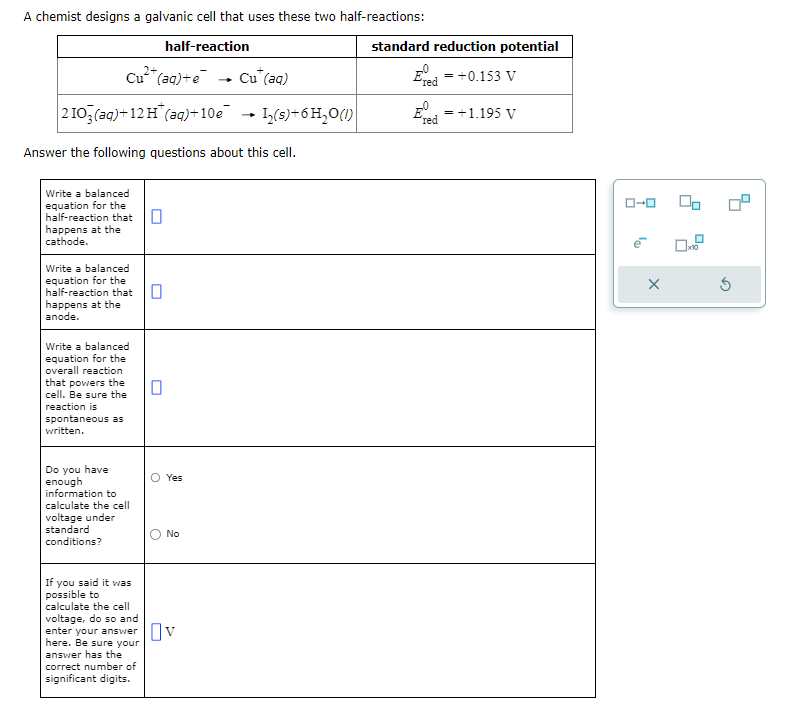 A chemist designs a galvanic cell that uses these two half-reactions:
half-reaction
Cu²+ (aq) +e
2103(aq)+12 H (aq)+10e
Answer the following questions about this cell.
Write a balanced
equation for the
half-reaction that
happens at the
cathode.
Write a balanced
equation for the
half-reaction that
happens at the
anode.
Write a balanced
equation for the
overall reaction
that powers the
cell. Be sure the
reaction is
spontaneous as
written.
Do you have
enough
information to
calculate the cell
voltage under
standard
conditions?
If you said it was
possible to
calculate the cell
voltage, do so and
0
Yes
No
enter your answer Ov
here. Be sure your
answer has the
correct number of
significant digits.
Cu (aq)
1₂(s) + 6 H₂O(1)
standard reduction potential
E = +0.153 V
"red
E
red
= +1.195 V
X
00
G