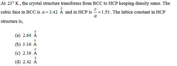 At 23° K, the crystal structure transforms from BCC to HCP keeping density same. The
0
cubic face in BCC is a = 3.42 A and in HCP is == 1.53. The lattice constant in HCP
a
structure is,
0
(a) 2.64 A
0
(b) 3.16 A
0
(c) 2.16 A
0
(d) 2.42 A