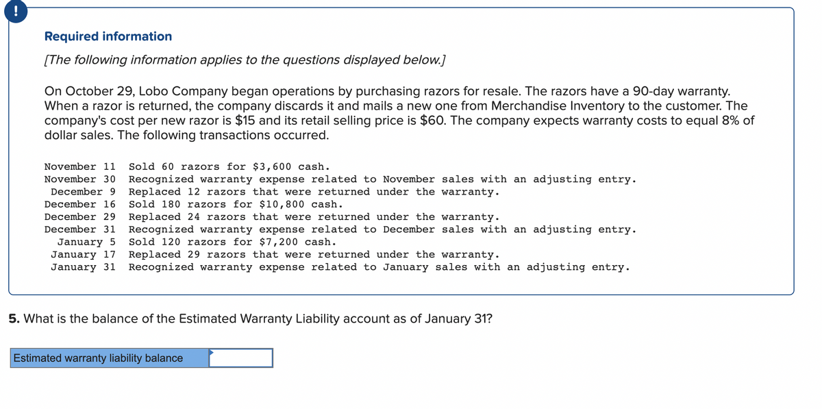 Required information
[The following information applies to the questions displayed below.]
On October 29, Lobo Company began operations by purchasing razors for resale. The razors have a 90-day warranty.
When a razor is returned, the company discards it and mails a new one from Merchandise Inventory to the customer. The
company's cost per new razor is $15 and its retail selling price is $60. The company expects warranty costs to equal 8% of
dollar sales. The following transactions occurred.
November 11 Sold 60 razors for $3,600 cash.
November 30 Recognized warranty expense related to November sales with an adjusting entry.
December 9
December 16
December 29
Replaced 12 razors that were returned under the warranty.
Sold 180 razors for $10,800 cash.
Replaced 24 razors that were returned under the warranty.
December 31 Recognized warranty expense related to December sales with an adjusting entry.
January 5 Sold 120 razors for $7,200 cash.
January 17
January 31
Replaced 29 razors that were returned under the warranty.
Recognized warranty expense related to January sales with an adjusting entry.
5. What is the balance of the Estimated Warranty Liability account as of January 31?
Estimated warranty liability balance