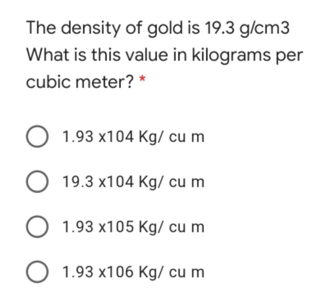 The density of gold is 19.3 g/cm3
What is this value in kilograms per
cubic meter? *
O 1.93 x104 Kg/ cu m
O 19.3 x104 Kg/ cu m
O 1.93 x105 Kg/ cu m
O 1.93 x106 Kg/ cu m
