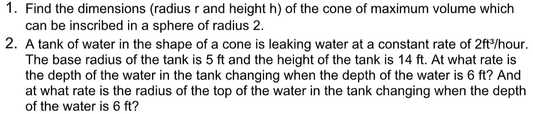 1. Find the dimensions (radius r and height h) of the cone of maximum volume which
can be inscribed in a sphere of radius 2.
2. A tank of water in the shape of a cone is leaking water at a constant rate of 2ft°/hour.
The base radius of the tank is 5 ft and the height of the tank is 14 ft. At what rate is
the depth of the water in the tank changing when the depth of the water is 6 ft? And
at what rate is the radius of the top of the water in the tank changing when the depth
of the water is 6 ft?
