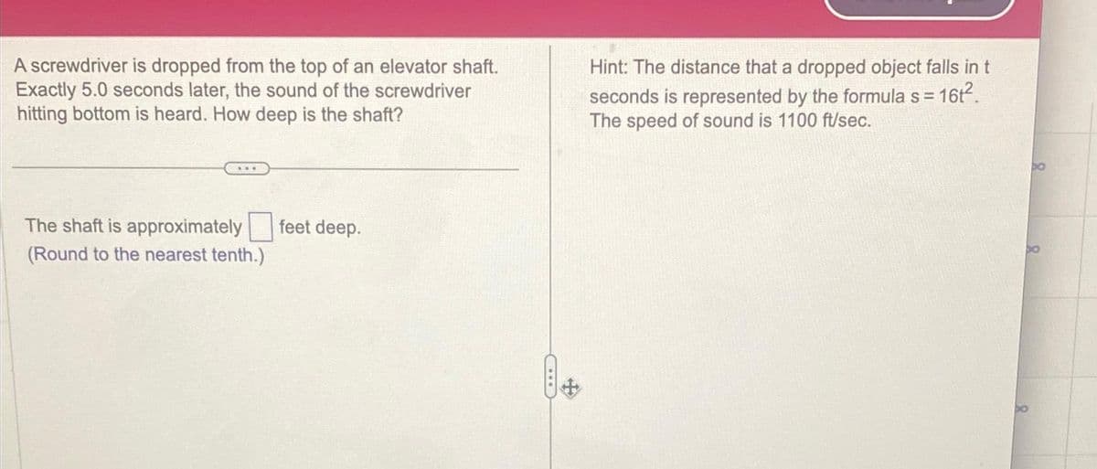 A screwdriver is dropped from the top of an elevator shaft.
Exactly 5.0 seconds later, the sound of the screwdriver
hitting bottom is heard. How deep is the shaft?
The shaft is approximately
(Round to the nearest tenth.)
feet deep.
Hint: The distance that a dropped object falls in t
seconds is represented by the formula s =
16t².
The speed of sound is 1100 ft/sec.
