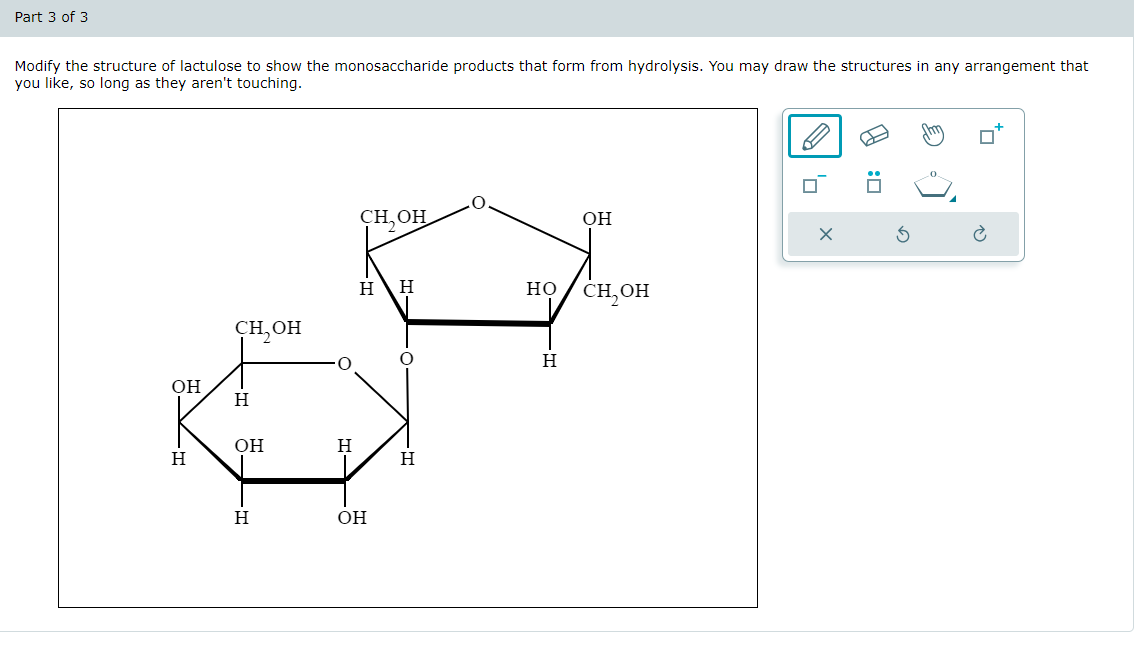 Part 3 of 3
Modify the structure of lactulose to show the monosaccharide products that form from hydrolysis. You may draw the structures in any arrangement that
you like, so long as they aren't touching.
он
H
сн, он
:☐
Он
×
5
H H
HO
снон
Сн, он
H
Он
Н
д-
Н
Н
OH
Н