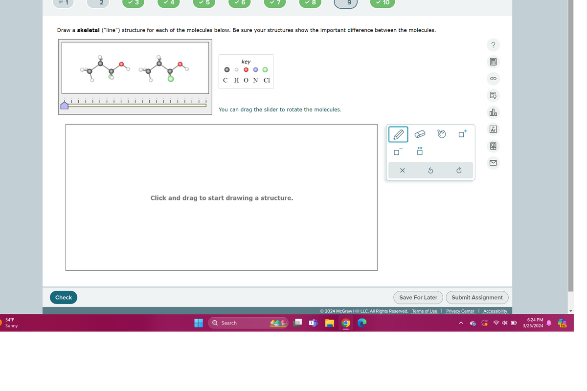 3
4
✓ 5
6
✓ 8
9
10
Draw a skeletal ("line") structure for each of the molecules below. Be sure your structures show the important difference between the molecules.
= 1
2
54°F
Sunny
Check
key
CHON Cl
You can drag the slider to rotate the molecules.
Click and drag to start drawing a structure.
Search
'☐
:
Ö
00.
Ar
Π
Save For Later
Submit Assignment
© 2024 McGraw Hill LLC. All Rights Reserved. Terms of Use | Privacy Center | Accessibility
6:24 PM
3/25/2024
PRE