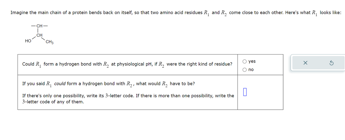 Imagine the main chain of a protein bends back on itself, so that two amino acid residues R₁ and R₂ come close to each other. Here's what R₁ looks like:
HO
-CH-
|
CH
CH3
Could R₁ form a hydrogen bond with R, at physiological pH, if R₂ were the right kind of residue?
If you said R₁ could form a hydrogen bond with R₂, what would R, have to be?
If there's only one possibility, write its 3-letter code. If there is more than one possibility, write the
3-letter code of any of them.
☐
yes
no