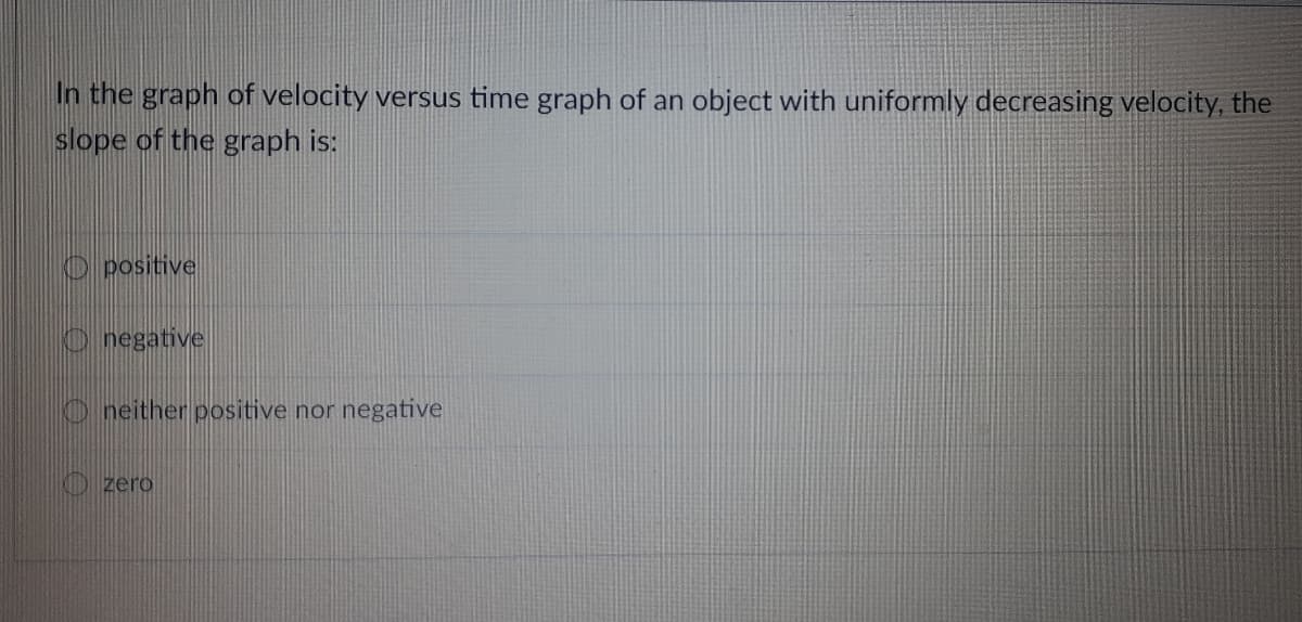 In the graph of velocity versus time graph of an object with uniformly decreasing velocity, the
slope of the graph is:
O positive
O negative
O neither positive nor negative
O zero
