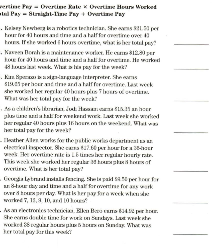 vertime Pay = Overtime Rate x Overtime Hours Worked
otal Pay = Straight-Time Pay + Overtime Pay
. Kelsey Newberg is a robotics technician. She earns $21.50 per
hour for 40 hours and time and a half for overtime over 40
hours. If she worked 6 hours overtime, what is her total pay?
E. Naveen Borah is a maintenance worker. He earns $12.80 per
hour for 40 hours and time and a half for overtime. He worked
48 hours last week. What is his pay for the week?
. Kim Sperazo is a sign-language interpreter. She earns
$19.65 per hour and time and a half for overtime. Last week
she worked her regular 40 hours plus 7 hours of overtime.
What was her total pay for the week?
. As a children's librarian, Jodi Hassam earns $15.35 an hour
plus tim
her regular 40 hours plus 16 hours on the weekend. What was
her total pay for the week?
nd a
for weekend work. Last week she worked
. Heather Allen works for the public works department as an
electrical inspector. She earns $17.60 per hour for a 36-hour
week. Her overtime rate is 1.5 times her regular hourly rate.
This week she worked her regular 36 hours plus 8 hours of
overtime. What is her total pay?
Georgia Lybrand installs fencing. She is paid $9.50 per hour for
an 8-hour day and time and a half for overtime for any work
over 8 hours per day. What is her pay for a week when she
worked 7, 12, 9, 10, and 10 hours?
- As an electronics technician, Ellen Bero earns $14.92 per hour.
She earns double time for work on Sundays. Last week she
worked 38 regular hours plus 5 hours on Sunday. What was
her total pay for this week?
