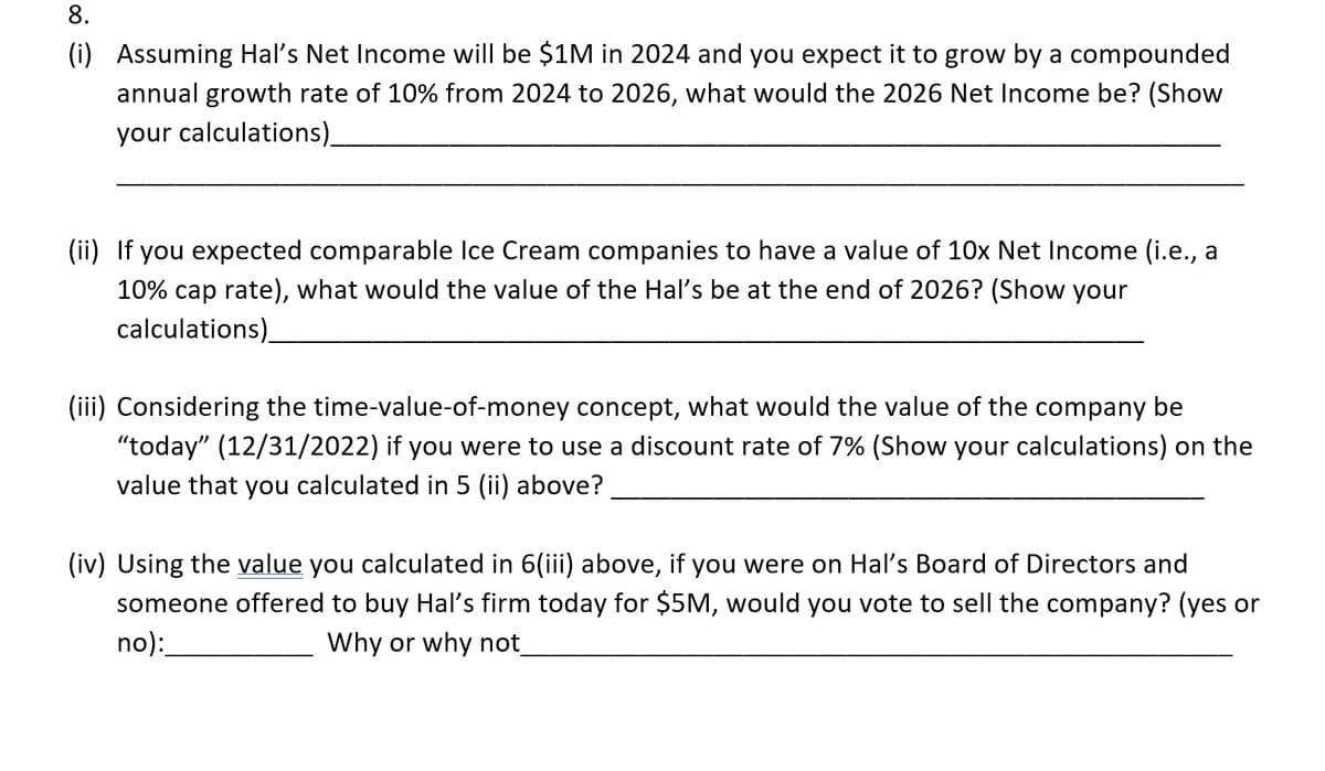 8.
(i)
Assuming Hal's Net Income will be $1M in 2024 and you expect it to grow by a compounded
annual growth rate of 10% from 2024 to 2026, what would the 2026 Net Income be? (Show
your calculations)_
(ii) If you expected comparable Ice Cream companies to have a value of 10x Net Income (i.e., a
10% cap rate), what would the value of the Hal's be at the end of 2026? (Show your
calculations)
(iii) Considering the time-value-of-money concept, what would the value of the company be
"today" (12/31/2022) if you were to use a discount rate of 7% (Show your calculations) on the
value that you calculated in 5 (ii) above?
(iv) Using the value you calculated in 6(iii) above, if you were on Hal's Board of Directors and
someone offered to buy Hal's firm today for $5M, would you vote to sell the company? (yes or
no):
Why or why not